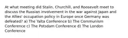 At what meeting did Stalin, Churchill, and Roosevelt meet to discuss the Russian involvement in the war against Japan and the Allies' occupation policy in Europe once Germany was defeated? a) The Yalta Conference b) The Communism Conference c) The Potsdam Conference d) The London Conference