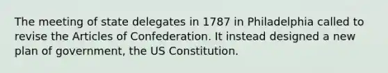 The meeting of state delegates in 1787 in Philadelphia called to revise the Articles of Confederation. It instead designed a new plan of government, the US Constitution.