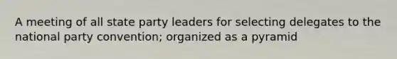 A meeting of all state party leaders for selecting delegates to the national party convention; organized as a pyramid