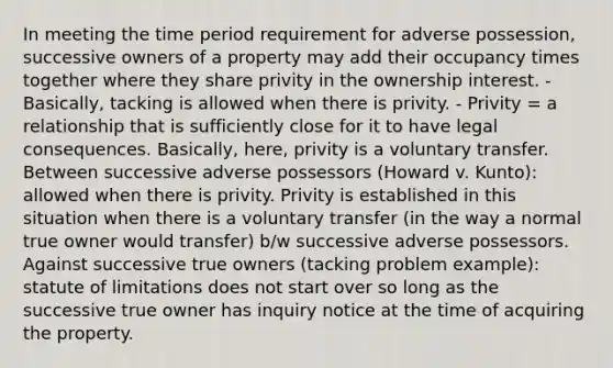 In meeting the time period requirement for adverse possession, successive owners of a property may add their occupancy times together where they share privity in the ownership interest. - Basically, tacking is allowed when there is privity. - Privity = a relationship that is sufficiently close for it to have legal consequences. Basically, here, privity is a voluntary transfer. Between successive adverse possessors (Howard v. Kunto): allowed when there is privity. Privity is established in this situation when there is a voluntary transfer (in the way a normal true owner would transfer) b/w successive adverse possessors. Against successive true owners (tacking problem example): statute of limitations does not start over so long as the successive true owner has inquiry notice at the time of acquiring the property.