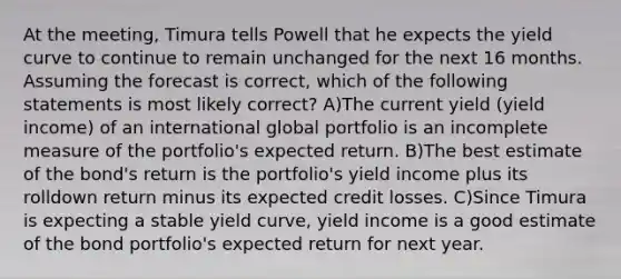 At the meeting, Timura tells Powell that he expects the yield curve to continue to remain unchanged for the next 16 months. Assuming the forecast is correct, which of the following statements is most likely correct? A)The current yield (yield income) of an international global portfolio is an incomplete measure of the portfolio's expected return. B)The best estimate of the bond's return is the portfolio's yield income plus its rolldown return minus its expected credit losses. C)Since Timura is expecting a stable yield curve, yield income is a good estimate of the bond portfolio's expected return for next year.