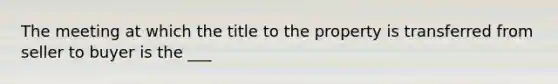 The meeting at which the title to the property is transferred from seller to buyer is the ___