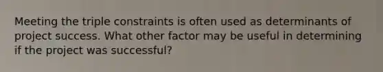 Meeting the triple constraints is often used as determinants of project success. What other factor may be useful in determining if the project was successful?