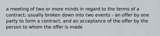 a meeting of two or more minds in regard to the terms of a contract; usually broken down into two events - an offer by one party to form a contract, and an acceptance of the offer by the person to whom the offer is made