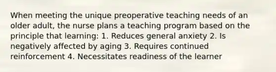 When meeting the unique preoperative teaching needs of an older adult, the nurse plans a teaching program based on the principle that learning: 1. Reduces general anxiety 2. Is negatively affected by aging 3. Requires continued reinforcement 4. Necessitates readiness of the learner