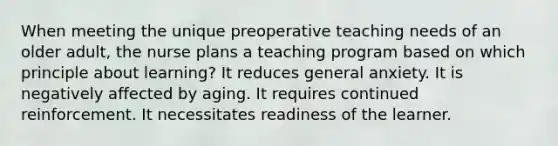 When meeting the unique preoperative teaching needs of an older adult, the nurse plans a teaching program based on which principle about learning? It reduces general anxiety. It is negatively affected by aging. It requires continued reinforcement. It necessitates readiness of the learner.