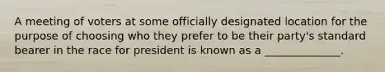 A meeting of voters at some officially designated location for the purpose of choosing who they prefer to be their party's standard bearer in the race for president is known as a ______________.