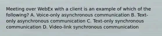 Meeting over WebEx with a client is an example of which of the following? A. Voice-only asynchronous communication B. Text-only asynchronous communication C. Text-only synchronous communication D. Video-link synchronous communication