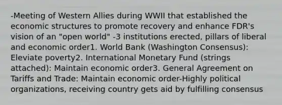 -Meeting of Western Allies during WWII that established the economic structures to promote recovery and enhance FDR's vision of an "open world" -3 institutions erected, pillars of liberal and economic order1. World Bank (Washington Consensus): Eleviate poverty2. International Monetary Fund (strings attached): Maintain economic order3. General Agreement on Tariffs and Trade: Maintain economic order-Highly political organizations, receiving country gets aid by fulfilling consensus