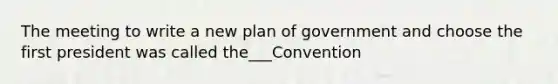 The meeting to write a new plan of government and choose the first president was called the___Convention