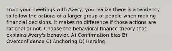 From your meetings with Avery, you realize there is a tendency to follow the actions of a larger group of people when making financial decisions. It makes no difference if those actions are rational or not. Choose the behavioral finance theory that explains Avery's behavior. A) Confirmation bias B) Overconfidence C) Anchoring D) Herding