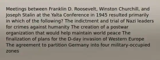 Meetings between Franklin D. Roosevelt, <a href='https://www.questionai.com/knowledge/ktQlwDpzQt-winston-churchill' class='anchor-knowledge'>winston churchill</a>, and Joseph Stalin at the <a href='https://www.questionai.com/knowledge/k3mYEvgS77-yalta-conference' class='anchor-knowledge'>yalta conference</a> in 1945 resulted primarily in which of the following? The indictment and trial of Nazi leaders for crimes against humanity The creation of a postwar organization that would help maintain world peace The finalization of plans for the D-day invasion of Western Europe The agreement to partition Germany into four military-occupied zones