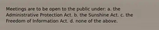 Meetings are to be open to the public under: a. the Administrative Protection Act. b. the Sunshine Act. c. the Freedom of Information Act. d. none of the above.