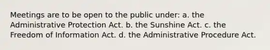 Meetings are to be open to the public under: a. the Administrative Protection Act. b. the Sunshine Act. c. the Freedom of Information Act. d. the Administrative Procedure Act.