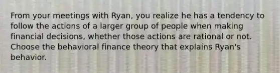 From your meetings with Ryan, you realize he has a tendency to follow the actions of a larger group of people when making financial decisions, whether those actions are rational or not. Choose the behavioral finance theory that explains Ryan's behavior.