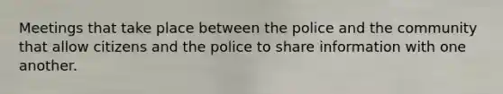 Meetings that take place between the police and the community that allow citizens and the police to share information with one another.