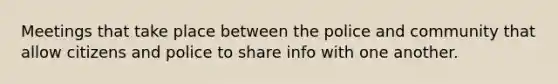 Meetings that take place between the police and community that allow citizens and police to share info with one another.