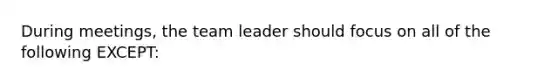 During meetings, the team leader should focus on all of the following EXCEPT: