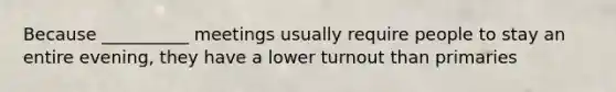 Because __________ meetings usually require people to stay an entire evening, they have a lower turnout than primaries