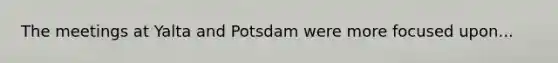 The meetings at Yalta and Potsdam were more focused upon...