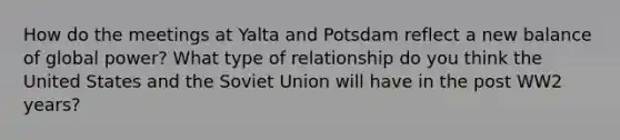 How do the meetings at Yalta and Potsdam reflect a new balance of global power? What type of relationship do you think the United States and the Soviet Union will have in the post WW2 years?