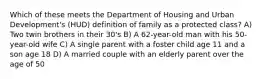 Which of these meets the Department of Housing and Urban Development's (HUD) definition of family as a protected class? A) Two twin brothers in their 30's B) A 62-year-old man with his 50-year-old wife C) A single parent with a foster child age 11 and a son age 18 D) A married couple with an elderly parent over the age of 50