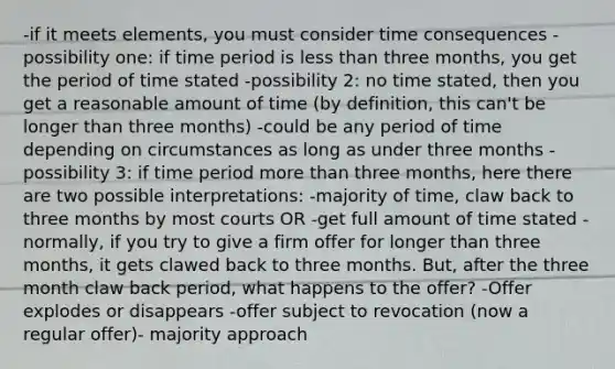 -if it meets elements, you must consider time consequences -possibility one: if time period is less than three months, you get the period of time stated -possibility 2: no time stated, then you get a reasonable amount of time (by definition, this can't be longer than three months) -could be any period of time depending on circumstances as long as under three months -possibility 3: if time period more than three months, here there are two possible interpretations: -majority of time, claw back to three months by most courts OR -get full amount of time stated -normally, if you try to give a firm offer for longer than three months, it gets clawed back to three months. But, after the three month claw back period, what happens to the offer? -Offer explodes or disappears -offer subject to revocation (now a regular offer)- majority approach