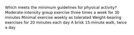 Which meets the minimum guidelines for physical activity? Moderate-intensity group exercise three times a week for 30 minutes Minimal exercise weekly as tolerated Weight-bearing exercises for 20 minutes each day A brisk 15-minute walk, twice a day