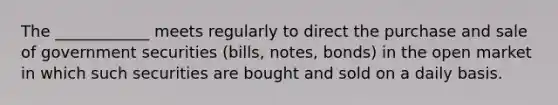 The ____________ meets regularly to direct the purchase and sale of government securities (bills, notes, bonds) in the open market in which such securities are bought and sold on a daily basis.