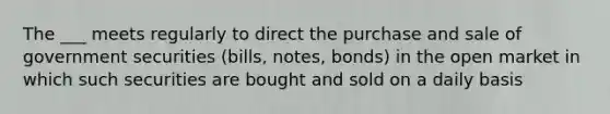 The ___ meets regularly to direct the purchase and sale of government securities (bills, notes, bonds) in the open market in which such securities are bought and sold on a daily basis