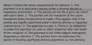 When it meets the seven requirements for alimony: 1. The payment is to a spouse/ex-spouse under a divorce decree or separation instrument. 2. The parties do not file a joint tax return with each other. 3. The parties are not members of the same household when the payment is made. (This applies only if the parties are legally separated under a divorce decree or separate maintenance.) 4. The payment is cash. 5. There is no obligation to make the payment (in cash or other property) after the death of the recipient. 6. The payment is not child support improperly disguised as alimony. 7. The parties have not exercised the option of treating qualifying alimony payments as non-alimony.