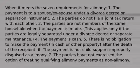 When it meets the seven requirements for alimony: 1. The payment is to a spouse/ex-spouse under a divorce decree or separation instrument. 2. The parties do not file a joint tax return with each other. 3. The parties are not members of the same household when the payment is made. (This applies only if the parties are legally separated under a divorce decree or separate maintenance.) 4. The payment is cash. 5. There is no obligation to make the payment (in cash or other property) after the death of the recipient. 6. The payment is not child support improperly disguised as alimony. 7. The parties have not exercised the option of treating qualifying alimony payments as non-alimony.