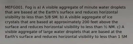 MEFG001. Fog is a) A visible aggregate of minute water droplets that are based at the Earth's surface and reduces horizontal visibility to less than 5/8 SM. b) A visible aggregate of ice crystals that are based at approximately 200 feet above the surface and reduces horizontal visibility to less than ½ NM. c) A visible aggregate of large water droplets that are based at the Earth's surface and reduces horizontal visibility to less than 1 SM