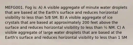 MEFG001. Fog is: A) A visible aggregate of minute water droplets that are based at the Earth's surface and reduces horizontal visibility to less than 5/8 SM. B) A visible aggregate of ice crystals that are based at approximately 200 feet above the surface and reduces horizontal visibility to less than ½ NM. C) A visible aggregate of large water droplets that are based at the Earth's surface and reduces horizontal visibility to less than 1 SM