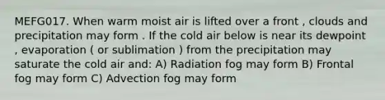 MEFG017. When warm moist air is lifted over a front , clouds and precipitation may form . If the cold air below is near its dewpoint , evaporation ( or sublimation ) from the precipitation may saturate the cold air and: A) Radiation fog may form B) Frontal fog may form C) Advection fog may form