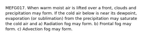 MEFG017. When warm moist air is lifted over a front, clouds and precipitation may form. If the cold air below is near its dewpoint, evaporation (or sublimation) from the precipitation may saturate the cold air and a) Radiation fog may form. b) Frontal fog may form. c) Advection fog may form.