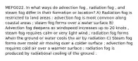 MEFG022. In what ways do advection fog , radiation fog , and steam fog differ in their formation or location? A) Radiation fog is restricted to land areas ; advection fog is most common along coastal areas ; steam fog forms over a water surface B) Advection fog deepens as windspeed increases up to 20 knots , steam fog requires calm or very light wind ; radiation fog forms when the ground or water cools the air by radiation C) Steam fog forms over moist air moving over a colder surface ; advection fog requires cold air over a warmer surface ; radiation fog is produced by radiational cooling of the ground .