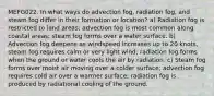 MEFG022. In what ways do advection fog, radiation fog, and steam fog differ in their formation or location? a) Radiation fog is restricted to land areas; advection fog is most common along coastal areas; steam fog forms over a water surface. b) Advection fog deepens as windspeed increases up to 20 knots, steam fog requires calm or very light wind; radiation fog forms when the ground or water cools the air by radiation. c) Steam fog forms over moist air moving over a colder surface; advection fog requires cold air over a warmer surface; radiation fog is produced by radiational cooling of the ground.