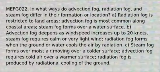 MEFG022. In what ways do advection fog, radiation fog, and steam fog differ in their formation or location? a) Radiation fog is restricted to land areas; advection fog is most common along coastal areas; steam fog forms over a water surface. b) Advection fog deepens as windspeed increases up to 20 knots, steam fog requires calm or very light wind; radiation fog forms when the ground or water cools the air by radiation. c) Steam fog forms over moist air moving over a colder surface; advection fog requires cold air over a warmer surface; radiation fog is produced by radiational cooling of the ground.