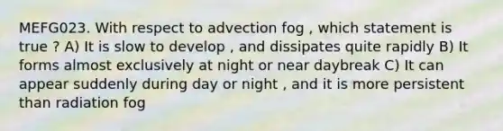 MEFG023. With respect to advection fog , which statement is true ? A) It is slow to develop , and dissipates quite rapidly B) It forms almost exclusively at night or near daybreak C) It can appear suddenly during day or night , and it is more persistent than radiation fog