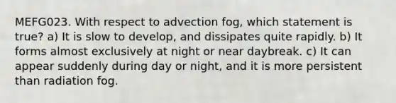 MEFG023. With respect to advection fog, which statement is true? a) It is slow to develop, and dissipates quite rapidly. b) It forms almost exclusively at night or near daybreak. c) It can appear suddenly during day or night, and it is more persistent than radiation fog.