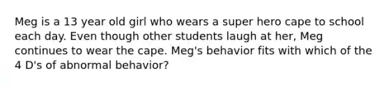 Meg is a 13 year old girl who wears a super hero cape to school each day. Even though other students laugh at her, Meg continues to wear the cape. Meg's behavior fits with which of the 4 D's of abnormal behavior?