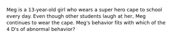 Meg is a 13-year-old girl who wears a super hero cape to school every day. Even though other students laugh at her, Meg continues to wear the cape. Meg's behavior fits with which of the 4 D's of abnormal behavior?