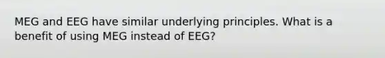 MEG and EEG have similar underlying principles. What is a benefit of using MEG instead of EEG?