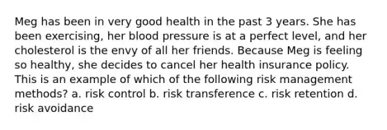 Meg has been in very good health in the past 3 years. She has been exercising, her blood pressure is at a perfect level, and her cholesterol is the envy of all her friends. Because Meg is feeling so healthy, she decides to cancel her health insurance policy. This is an example of which of the following risk management methods? a. risk control b. risk transference c. risk retention d. risk avoidance