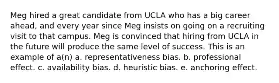 Meg hired a great candidate from UCLA who has a big career ahead, and every year since Meg insists on going on a recruiting visit to that campus. Meg is convinced that hiring from UCLA in the future will produce the same level of success. This is an example of a(n) a. representativeness bias. b. professional effect. c. availability bias. d. heuristic bias. e. anchoring effect.