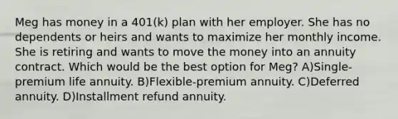 Meg has money in a 401(k) plan with her employer. She has no dependents or heirs and wants to maximize her monthly income. She is retiring and wants to move the money into an annuity contract. Which would be the best option for Meg? A)Single-premium life annuity. B)Flexible-premium annuity. C)Deferred annuity. D)Installment refund annuity.