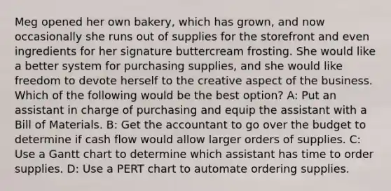 Meg opened her own bakery, which has grown, and now occasionally she runs out of supplies for the storefront and even ingredients for her signature buttercream frosting. She would like a better system for purchasing supplies, and she would like freedom to devote herself to the creative aspect of the business. Which of the following would be the best option? A: Put an assistant in charge of purchasing and equip the assistant with a Bill of Materials. B: Get the accountant to go over the budget to determine if cash flow would allow larger orders of supplies. C: Use a Gantt chart to determine which assistant has time to order supplies. D: Use a PERT chart to automate ordering supplies.