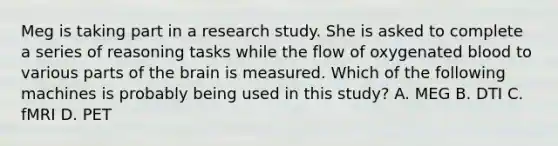 Meg is taking part in a research study. She is asked to complete a series of reasoning tasks while the flow of oxygenated blood to various parts of the brain is measured. Which of the following machines is probably being used in this study? A. MEG B. DTI C. fMRI D. PET