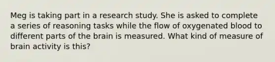 Meg is taking part in a research study. She is asked to complete a series of reasoning tasks while the flow of oxygenated blood to different parts of the brain is measured. What kind of measure of brain activity is this?